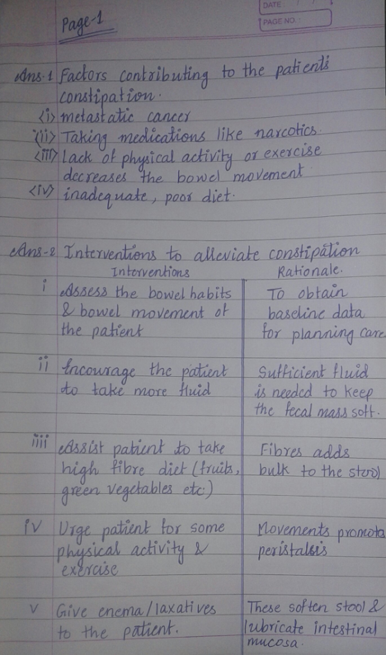Page 1 PAGE NO. nst Factors contzibuing to the patienii constipation i metast atic cance liz Taking-medccations like narcotics. kt Lack of phopical achitvi or exerC dec reases the bowel mavement inadequate, poos dict Interventions Rationale dssess the bowel habits To obtain 2 bowel movement oh the pahient baseline data r planning ca e-Patient-1-nulticient-linid_ is neaded to keep th assist t to take Fibres adds h ihre die freen veaciabieaz cte) he stux) Some phrosical achivity exraise Give eneral laxatives- These soften stool! to the patient ubricate intestinal mucosa