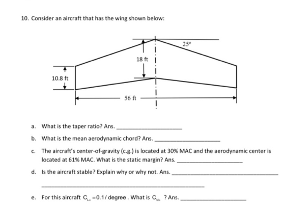 10. Consider an aircraft that has the wing shown below: 25° 18 ft H.-.-.-.- 10.8 ft 56 ft a. What is the taper ratio? Ans. b.