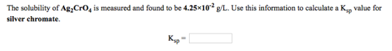 The solubility of Ag CrO4 is measured and found to be 4.25*10-2 g/L. Use this information to calculate a Ksp value for silver