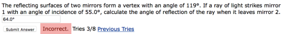 The reflecting surfaces of two mirrors form a vertex with an angle of 119°. If a ray of light strikes mirror 1 with an angle of incidence of 55.0°, calculate the angle of reflection of the ray when it leaves mirror 2. 64.0 Submit Answer Incorrect. Tries 3/8 Previous Tries