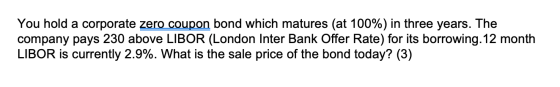 You hold a corporate zero coupon bond which matures (at 100%) in three years. The company pays 230 above LIBOR (London Inter