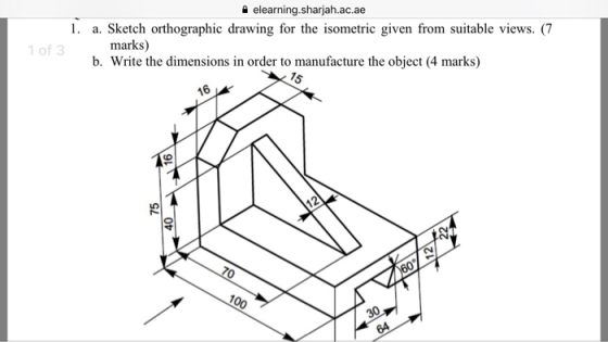 elearning.sharjah.ac.ae 1. a. Sketch orthographic drawing for the isometric given from suitable views. (7 marks) Write the dimensions in order to manufacture the object (4 marks) 1 of 3 0 b. 16