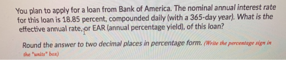 You plan to apply for a loan from Bank of America. The nominal annual interest rate for this loan is 18.85 percent, compounde