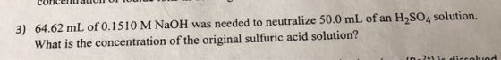3) 64.62 mL of 0.1510 M NaOH was needed to neutralize 50.0 mL of an H2SO4 solution. What is the concentration of the original