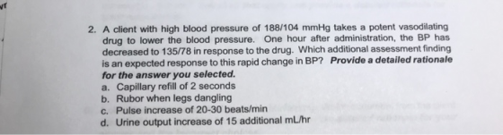 2. A client with high blood pressure of 188/104 mmHg takes a potent vasodilating drug to lower the blood pressure. One hour a