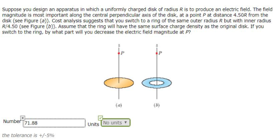 Suppose you design an apparatus in which a uniformly charged disk of radius R is to produce an electric field. The field magnitude is most important along the central perpendicular axis of the disk, at a point P at distance 4.50R from the disk (see Figure (a)). Cost analysis suggests that you switch to a ring of the same outer radius R but with inner radius R/4.50 (see Figure (b)). Assume that the ring will have the same surface charge density as the original disk. If you switch to the ring, by what part will you decrease the electric field magnitude at P? Number :71.88 Units No units v the tolerance is +/-5%