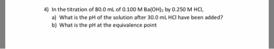 4) In the titration of 80.0 mL of 0.100 M Ba(OH)2 by 0.250 M HCI, a) What is the pH of the solution after 30.0 mL HCl have be