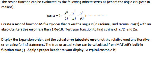 The cosine function can be evaluated by the following infinite series as (where the angle x is given in radians) cos x =1--+ + 2! 4! 6! Create a second function M-file mycos that takes the angle x (in radians), and returns cos(x) with an absolute iterative error less than 1.0e-18. Test your function to find cosine of ?/2 and 2? Display the Expansion order, and the actual error (absolute error, not the relative one) and iterative error using fprintf statement. The true or actual value can be calculated from MATLABs built-in function cos (). Apply a proper header to your display. A typical example is: