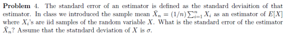 Problem 4. The standard error of an estimator is defined as the standard deviaition of that estimator. In class we introduced the sample mean X,-(1/n) Σί ix, as an estinator of E(X] where Xis are iid samples of the random variable X. What is the standard error of the estimator Xn? Assume that the statndard deviation of X is σ.