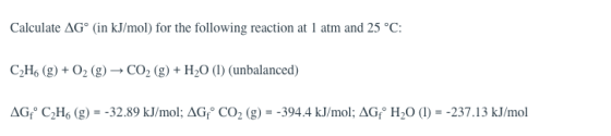 Calculate ΔG° (in kJ/mol) for the following reaction at l atm and 25°C C2Ho (g)+02 (g)-CO2 (g+H20 () (unbalanced) dG°C2H6 (g) =-32.89 kJ/mol; dG。CO2 (g) =-394.4 kJ/mol; AG。H-O (1) =-237.13 kJ/mol