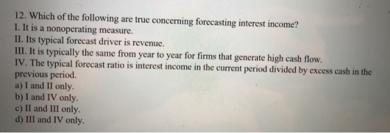 12. Which of the following are true concerning forecasting interest income? I. It is a nonoperating measure. II. Its typical