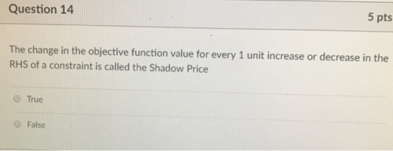 Question 14 5 pts The change in the objective function value for every 1 unit increase or decrease in the RHS of a constraint is called the Shadow Price O True O False