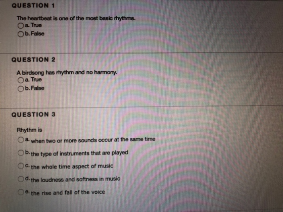 QUESTION 1 The heartbeat is one of the most basic Ihythms. O a. True O b. False res QUESTION 2 A birdsong has rhythm and no harmony. O a. True O b. False QUESTION 3 Rhythm is 0 a. when two or more sounds occur at the same time b. the type of instruments that are played Oc, the whole time aspect of music d the loudness and softness in music Oe, the rise and fall of the voice
