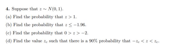 4. Suppose thatz~N(0,1) (a) Find the probability that z >1. (b) Find the probability that zS-1.96. (c) Find the probability that 0>>-2. (d) Find the value之c such that there is a 90% probability that-2cくZく