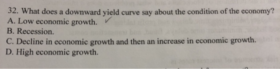 32. What does a downward yield curve say about the condition of the economy? A. Low economic growth. B. Recession. C. Decline
