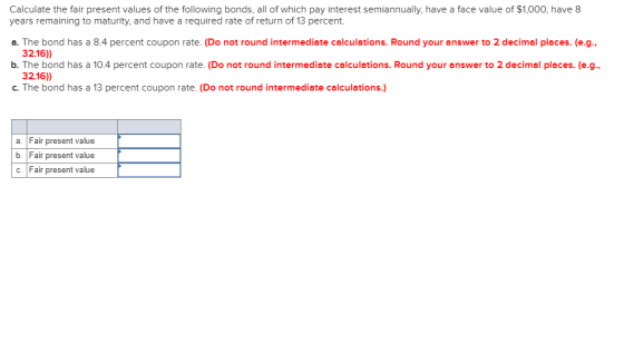 Calculate the fair present values of the following bonds, all of which pay interest semiannually, have a face value of $1,000, have 8 years remaining to maturity, and have a required rate of return of 13 percent. a. The bond has a 8.4 percent coupon rate. (Do not round intermediate calculations. Round your answer to 2 decimal places. (e.g., 32.16)) b. The bond has a 10.4 percent coupon rate. (Do not round intermediate calculations. Round your answer to 2 decimal places. (e.g., 32.16) c. The bond has a 13 percent coupon rate. (Do not round intermediate calculations.) a. Fair present value b. Fair present value c. Fair present value