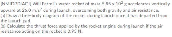 [NMIDPDIACJ] Will Ferrells water rocket of mass 5.85 x 102 g accelerates vertically upward at 26.0 m/s2 during launch, overc