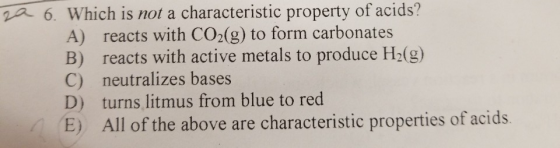6. Which is not a characteristic property of acids? A) reacts with CO2(g) to form carbonates B) reacts with active metals to produce H2(g) C) neutralizes bases D) turns litmus from blue to red E) All of the above are characteristic properties of acids