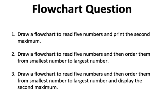 Flowchart Question 1. Draw a flowchart to read five numbers and print the second maximum 2. Draw a flowchart to read five numbers and then order them from smallest number to largest number. 3. Draw a flowchart to read five numbers and then order thenm from smallest number to largest number and display the second maximum.