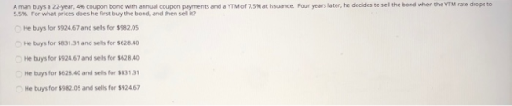 A man buys a 22-year, 496 coupon bond with annual coupon payments and a YTM of 7.5% at issuance. Four vears later, he decides