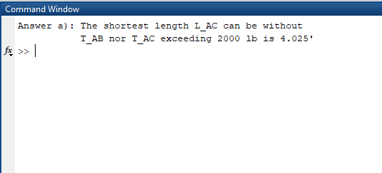 Command Window Answer a): The shortest length L AC can be without T_AB nor T_AC exceeding 2000 lb is 4.025 fx >>|