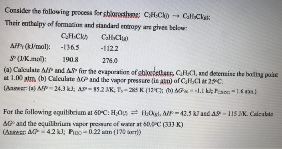 Consider the following process forshlorostane; cthC!の→ CthCi@i Their enthalpy of formation and standard entropy are given below: ΔΗ0f (kJ/mol): -136.5-112.2 S (J/K.mol): 190.8 (a) Calculate ΔΗ and ASo for the evaporation ofshlorostane, CthCl, and determine the boiling point at 1.00 am (b) Calculate ΔGo and the vapor pressure (in atm) of C2HsCl at 25°C (Answer: (a) AFP-24.3 kJ; AS 85.2J/K; T-285 K (12 C); (b) AGe 1.1 kJ; Pcausa 1.6 atm) 276.0 For the following equilibrium at 60°C: H20() H2O(g), ΔΗ0-42.5 kJ and ASb ΔGo and the equilibrium vapor pressure of water at 60.0°C (333 K) (Answer: AGo 4.2 kJ; PH20 0.22 atm (170 torr)) 115 JK. Calculate