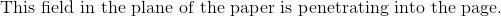 \textrm{This field in the plane of the paper is penetrating into the page.}