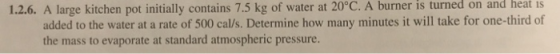 heat Is 1.2.6. A large kitchen pot initially contains 7.5 kg of water at 20°C. A burner is turned on and added to the water at a rate of 500 cal/s. Determine how many minutes it will take for one-third of the mass to evaporate at standard atmospheric pressure.
