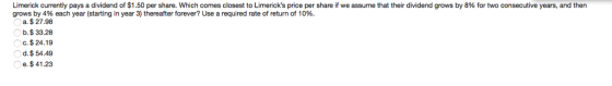 Limerick currently pays a dividend of $1.50 per share. Which comes closest to Limericks price per share if we assume that their dividend grows by 8% for two consecutive years, and then grows by 4% each year (starting in year 3) thereafter forever? Use a required rate of return of 10%. a. $ 27.98 b.$ 33.28 C. $ 24.19 d.$54.49 e.$ 41.23