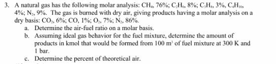 3. A natural gas has the following molar analysis: CH,, 76%; C2H,, 896; CH, 3%, CHio, 400; N2, 9%. The gas is burned with dry air, giving products having a molar analysis on a dry basis: CO,, 6%; CO, 1%; 02, 7%; N,, 86%. Determine the air-fuel ratio on a molar basis. Assuming ideal gas behavior for the fuel mixture, determine the amount of products in kmol that would be formed from 100 m of fuel mixture at 300 K and 1 bar Determine the percent of theoretical air. a. b. c.