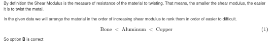 By definition the Shear Modulus is the measure of resistance of the material to twisting. That means, the smaller the shear modulus, the easier it is to twist the metal In the given data we will arrange the material in the order of increasing shear modulus to rank them in order of easier to difficult. BoneAluminum Copper So option B is correct