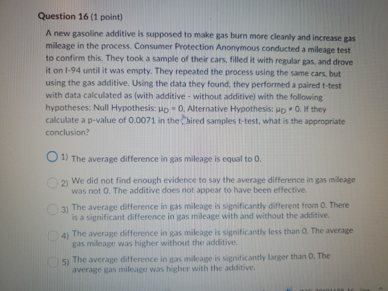 Question 16 (1 point) A new gasoline additive is supposed to make gas burn more cleanly and increase gas mileage in the proce