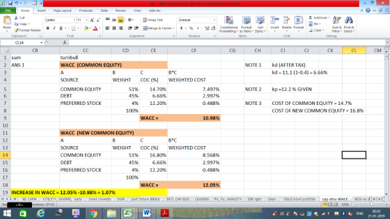 Home nert Page Layout Formulas Data Review View dd-Ins s Cut aCopy E AutoSum ー E ゴWrap Text в 1 프 . Ej-., Δ. : rーー 逻锂函Merge & Center. $, % , 弼,8 Conditional Format eCell Insert Delete Format Sort &Find & 2 ClearFe Select Edting Format Painter Formatting, as Table w styles. ▼ ㆆ ▼ Clipboard Alignment Number Cells CL14 СВ CD CE CG CH CJ CK CL CM sum turnbull 2 ANSI WACC (COMMON EQUITY) NOTE1 kd (AFTER TAX) kd-11.1 (1-04)-6.66% B*C 4 SOURCE COMMON EQUITY DEBT PREFERRED STOCK WEIGHT COC (%) WEIGHTED COST 51% 14.70% 6.66% 12.20% 7.497% 2.997% 0.488% NOTE 2 kp-12.2 % GIVEN 6 4% NOTE 3 COST OF COMMON EQUITY-14.7% COST OF NEW COMMON EQUITY-16.8% 100% 9 WACC= 10.98% 10 WACC (NEW COMMON EQUITY) 12 13 14 15 16 17 18 19 1 WEIGHT COC(96) WEIGHTED COST SOURCE COMMON EQUITY DEBT PREFERRED STOCK 51% 45% 496 100% 16.80% 6.66% 12.20% 8.568% 2.997% 0.488% 12.05% INCREASE IN WACC 12.05%-10.98% 1.07% KE CAPM UTILITY, SH beta bond c uture INDEX INTL CAP BUD LEASING PV, FV, ANNUITY DIR cleanYIELD bond cap stru WACC RESI ex di 130% DGM rences: CF135 02:53 21-01-2019