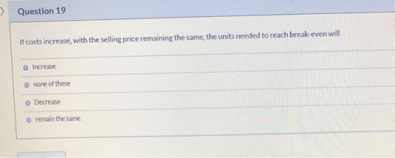 Question 19 If costs increase, with the selling price remaining the same, the units needed to reach break-even will Increase