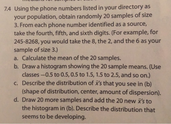 74 Using the phone numbers listed in your directory as your population, obtain randomly 20 samples of size 3. From each phone number identified as a source, take the fourth, fifth, and sixth digits. (For example, for 245-8268, you would take the 8, the 2, and the 6 as your sample of size 3.) a. Calculate the mean of the 20 samples. b. Draw a histogram showing the 20 sample means. (Use classes-0.5 to 0.5, 0.5 to 1.5, 1.5 to 2.5, and so on.) (shape of distribution, center, amount of dispersion). the histogram in (b). Describe the distribution that c. Describe the distribution of xs that you see in (b) d. Draw 20 more samples and add the 20 new xs to seems to be developing.