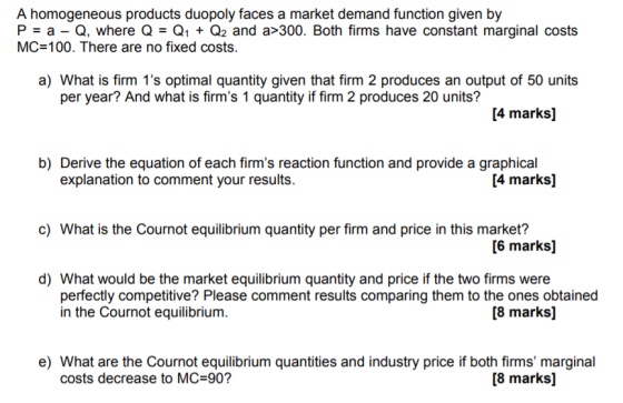 A homogeneous products duopoly faces a market demand function given by P a - Q, where QQ Q2 and a>300. Both firms have constant marginal costs MC-100. There are no fixed costs. a) What is firm 1s optimal quantity given that firm 2 produces an output of 50 units per year? And what is firms 1 quantity if firm 2 produces 20 units? [4 marks] b) Derive the equation of each firms reaction function and provide a graphical explanation to comment your results. [4 marks] c) What is the Cournot equilibrium quantity per firm and price in this market? [6 marks] d) What would be the market equilibrium quantity and price if the two firms were [8 marks] perfectly competitive? Please comment results comparing them to the ones obtained in the Cournot equilibrium. e) What are the Cournot equilibrium quantities and industry price if both firms marginal costs decrease to MC 90? [8 marks]