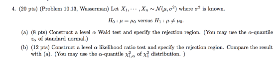 4. (20 pts) ( Problem 10.13, Wasserman) Let X 1, , xn v N4ơ2) where σ2 is known H +io. (a) (8 pts) Construct a level α Wald test and specify the rejection region. (You may use the a-quantile (b) (12 pts) Construct a level α likelihood ratio test and specify the rejection region. Compare the result 0:μ-μ0 versus H1 : μ za of standard normal.) with (a). (You may use the a-quantile X2,a ond distribution. )