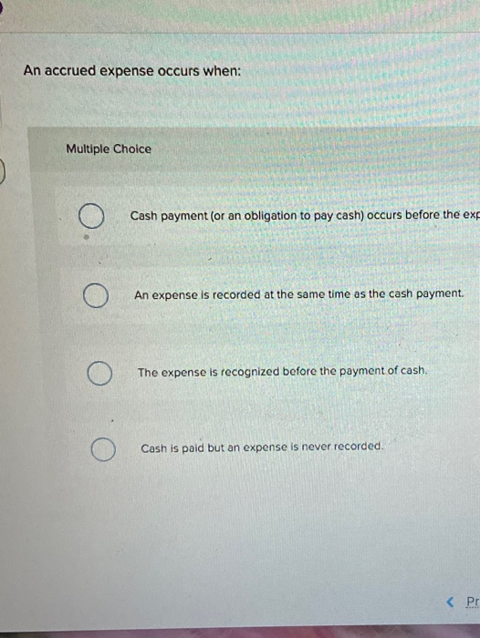 An accrued expense occurs when: Multiple Choice O Cash payment (or an obligation to pay cash) occurs before the exp O An expe