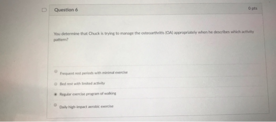 D Question 6 0 pts You determine that Chuck is trying to manage the osteoarthritis (OA) appropriately when he describes which activity pattern? Frequent rest periods with minimal exercise Bed rest with limited activity Regular exercise program of walking Duly highiat robic cxercie