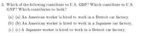 5. Which of the following c ontribute to U.S. GDP? which contribute to US GNP? Which contributes to both? (a) (a) An American worker is hired to work in a Detroit car factory. (b) (b) An American wor ker is hired to work in a Japanese car factory (c) (c) A Japanese worker is hired to work in a Detroit car factory