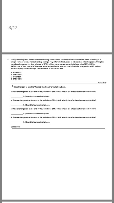 Foreign Eschange Risa andthe Cost of Borrowng Swiss Francs. The chapter demensested that·fim borrowing i. of debt ofdebe for one oul 48004 based company if the exchange rate at the end of the peried was: SF14860s Click the icon to seeWorked Solution (Formula Selution a the exchange rate at the end of the period was 5F1.403 what is the effective after-tax cost of delbt -s(Round to b. the eschange rate at the end of the peried was SF141001, what is the effecsive after-ax cost e deb? % (Round to four decimal places.) c. H the exchange rate at the end of the period was SF1 345, what is the effective after-tax cost of debt? (Reund to four decimal places.) d, the exchange rote atmeend ofthe period wes SF1启150. what is the e cive ater-tax cost ee deer? % (Round to four decimal places.)