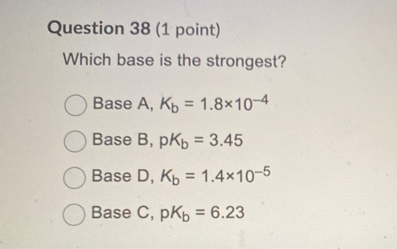 Question 38 (1 point) Which base is the strongest? Base A, Kb = 1.8x10-4 Base B, pKb = 3.45 Base D, Kb = 1.4x10-5 Base C, pKb