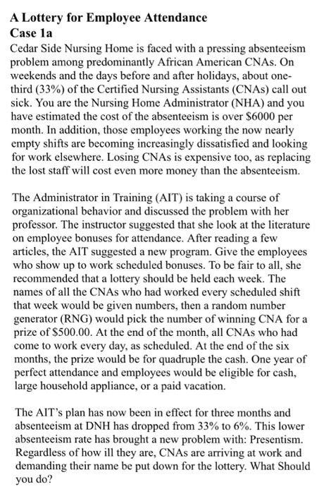 A Lottery for Employee Attendance Case la Cedar Side Nursing Home is faced with a pressing absenteeism problem among predominantly African American CNAs. On weekends and the days before and after holidays, about one- third (33%) of the Certified Nursing Assistants (CNAs) call out sick. You are the Nursing Home Administrator (NHA) and you have estimated the cost of the absenteeism is over S6000 per month. In addition, those employees working the now nearly empty shifts are becoming increasingly dissatisfied and looking for work elsewhere. Losing CNAs is expensive too, as replacing the lost staff will cost even more money than the absenteeism The Administrator in Training (AIT) is taking a course of organizational behavior and discussed the problem with her professor. The instructor suggested that she look at the literature on employee bonuses for attendance. After reading a few articles, the AIT suggested a new program. Give the employees who show up to work scheduled bonuses. To be fair to all, she recommended that a lottery should be held each week. The names of all the CNAs who had worked every scheduled shift that week would be given numbers, then a random number generator (RNG) would pick the number of winning CNA for a prize of S500.00. At the end of the month, all CNAs who had come to work every day, as scheduled. At the end of the six months, the prize would be for quadruple the cash. One year of perfect attendance and employees would be eligible for cash, large household appliance, or a paid vacation. The AITs plan has now been in effect for three months and absenteeism at DNH has dropped from 33% to 6%. This lower absenteeism rate has brought a new problem with: Presentism. Regardless of how ill they are, CNAs are arriving at work and demanding their name be put down for the lottery. What Should you do!