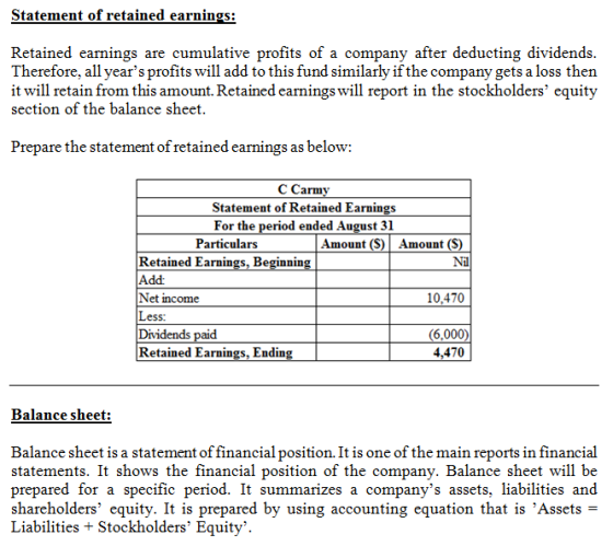 Statement of retained earnings Retained earnings are cumulative profits of a company after deducting dividends Therefore, all years profits will add to this fund similarly if the company gets a loss then it will retain from this amount. Retained earnings will report in the stockholders equity section of the balance sheet Prepare the statement of retained earnings as below: C Carmy Statement of Retained Earnings For the period ended August 31 Particulars Amount (S) Amount (S) Retained Earnings, Beginnin Add Net income Less: Dividends Retained Earnings, Ending Nil 10,470 6,000) 4,470 Balance sheet: Balance sheet is a statement of financial position. It is one of the main reports in financial statements. It shows the financial position of the company. Balance sheet will be prepared for a specific period. It summarizes a companys assets, liabilities and shareholders equity. It is prepared by using accounting equation that is Assets- Liabilities + Stockholders Equity.