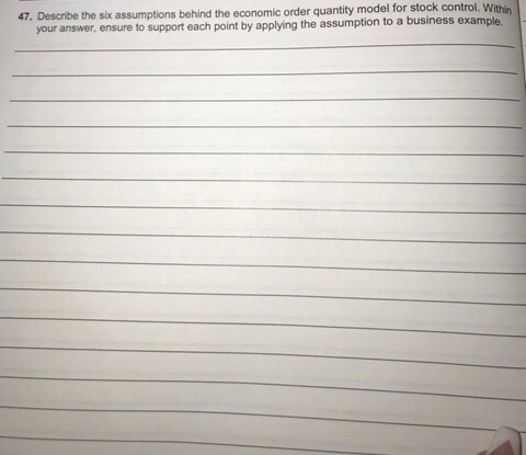 47. Describe the six assumptions behind the economic order quantity model for stock control. Within ur answer, ensure to support each point by applying the assumption to a business example