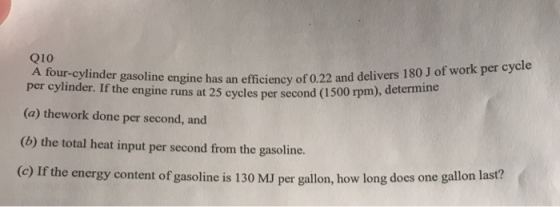 Q10 A four-cylinder gasoline h per cylinder. Igine has an efficiency of 0.22 and delivers 180 J of work per cycle (a) thework done per second, and the engine runs at 25 cycles per second (1 500 rpm), determine (o) the total heat input per second fom the gasoline. (c) If the energy content of gasoline is 130 MJ per gallon, how long does one gallon last?
