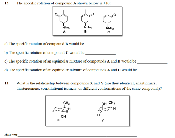 13. The specific rotation of compound A shown below is +10: NMe2 NMe2 NMe2 a) The specific rotation of compound B would be b) The specific rotation of compound C would be c) The specific rotation of an equimolar mixture of compounds A and B would be d) The specific rotation of an equimolar mixture of compounds A and C would be What is the relationship between compounds X and Y (are they identical, enantiomers, diastereomers, constitutional isomers, or different conformations of the same compound)? 14. CH3 OH CH3 OH Aunswer