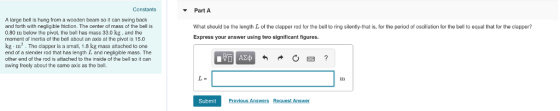 Constants Part A A large bell is hung from a wooden beam so it can swing back and forth with negligible friction. The center of mass of the bell is 0.80 m below the pivot, the bell has mass 33.0 kg, and the moment of inertia of the bell about an axis at the pivot is 15.0 What should be the length L of the clapper rod for the bell to ring silently-that is, for the period of oscillation for the bell to equal that for the clapper? Express your answer using two significant figures kg m2. The clapper is a small, 1.8 kg mass attached to one end of a slender rod that has length L and negligible mass. The other end of the rod is attached to the inside of the bell so it can swing freely about the same axis as the bell. Submit Previous Answrs Request Answer