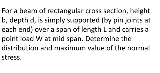 For a beam of rectangular cross section, height b, depth d, is simply supported (by pin joints at each end) over a span of length L and carries a point load W at mid span. Determine the distribution and maximum value of the normal stress.