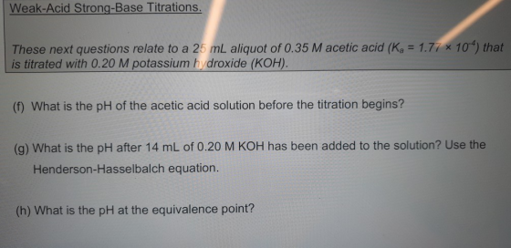 Weak-Acid Strong-Base Titrations. These next questions relate to a 25 mL aliquot of 0.35 M acetic acid (Ka = 1.77 x 10) that